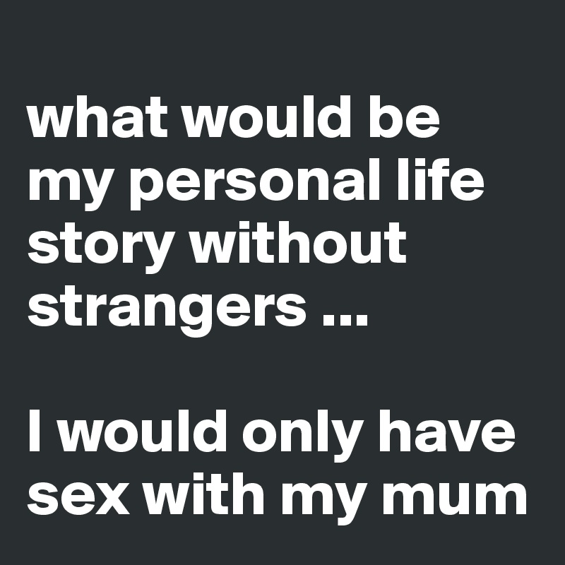 
what would be my personal life story without strangers ...

I would only have sex with my mum