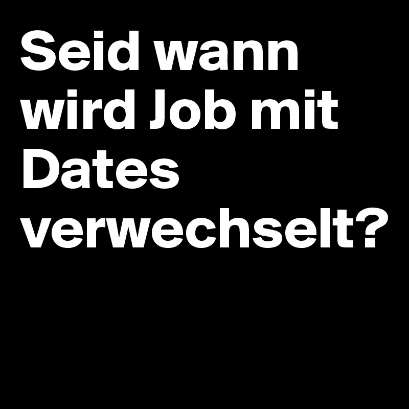 Seid wann wird Job mit Dates verwechselt? 

