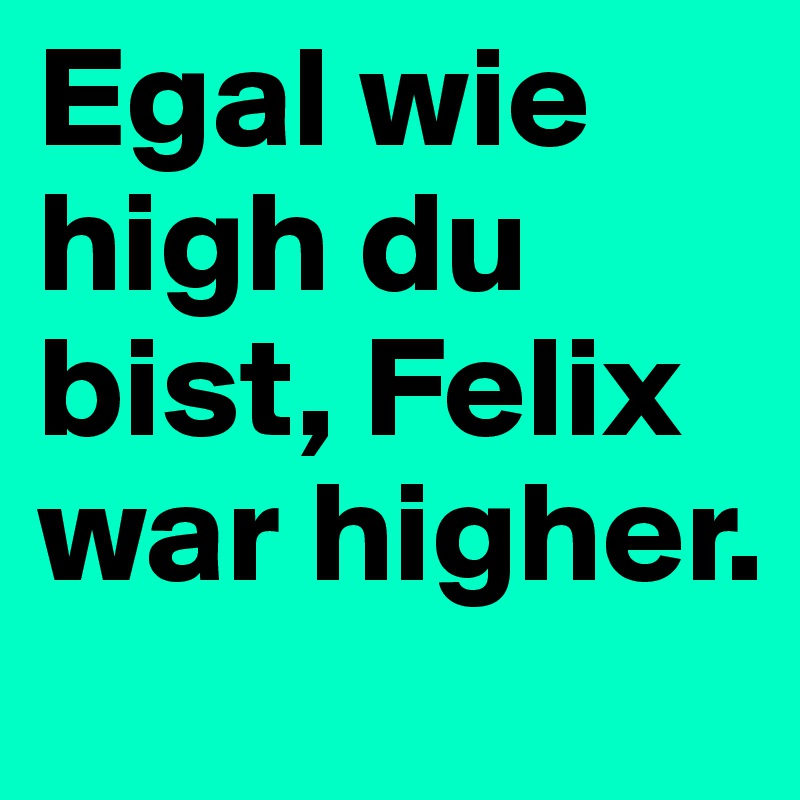 Egal wie high du bist, Felix war higher.