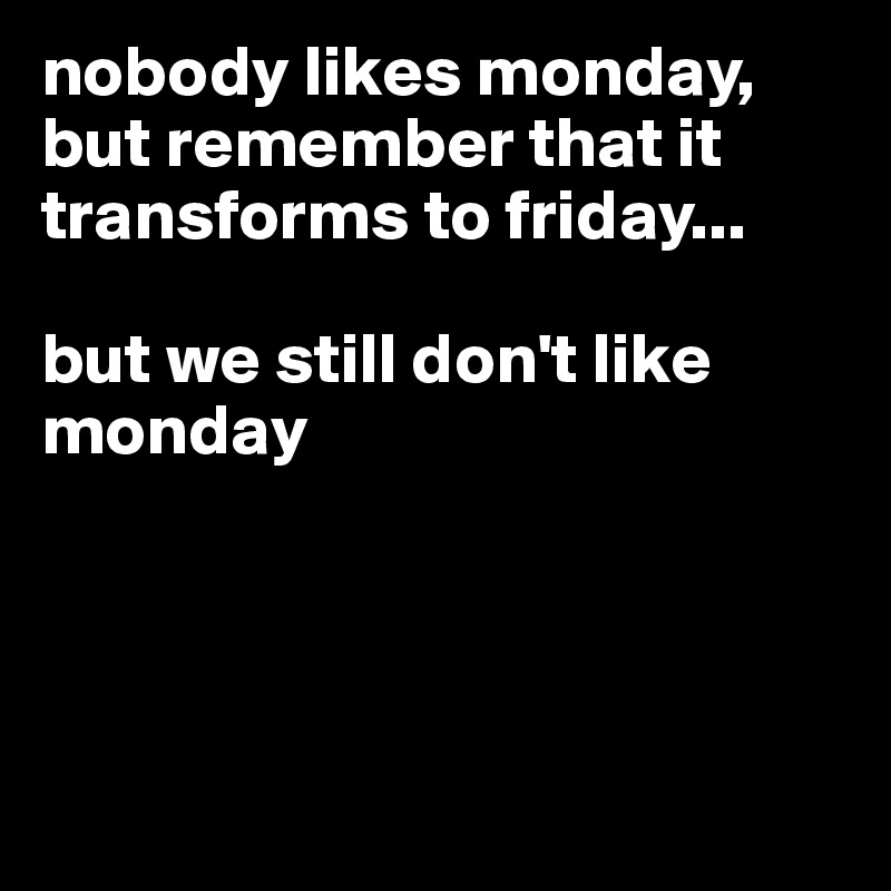 nobody likes monday, but remember that it transforms to friday...

but we still don't like monday





