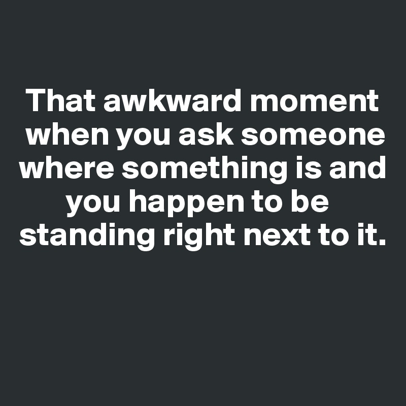 

 That awkward moment   
 when you ask someone where something is and    
       you happen to be standing right next to it. 


