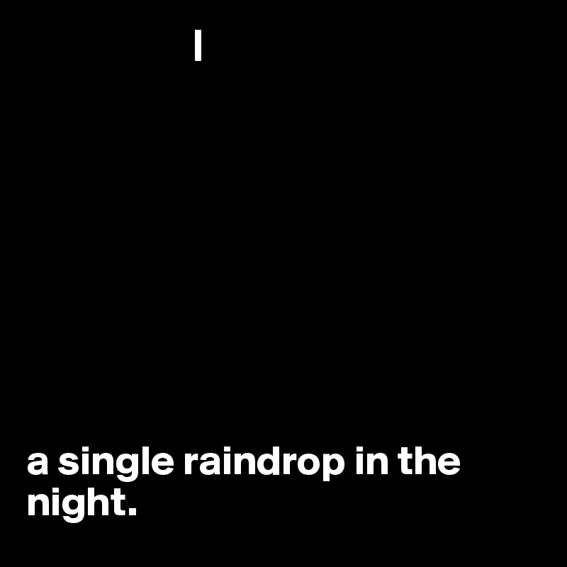                     |









a single raindrop in the night. 