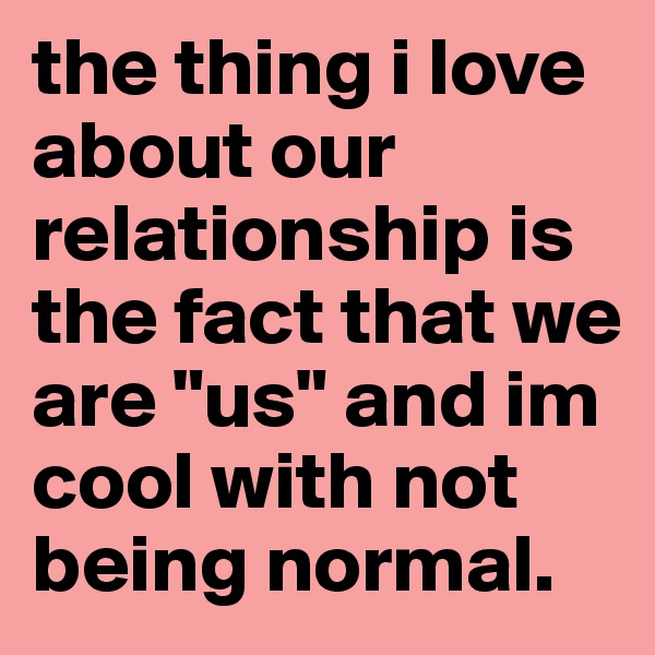 the thing i love about our relationship is the fact that we are "us" and im cool with not being normal. 
