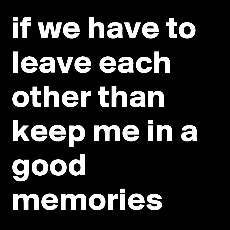 if we have to leave each other than keep me in a good memories