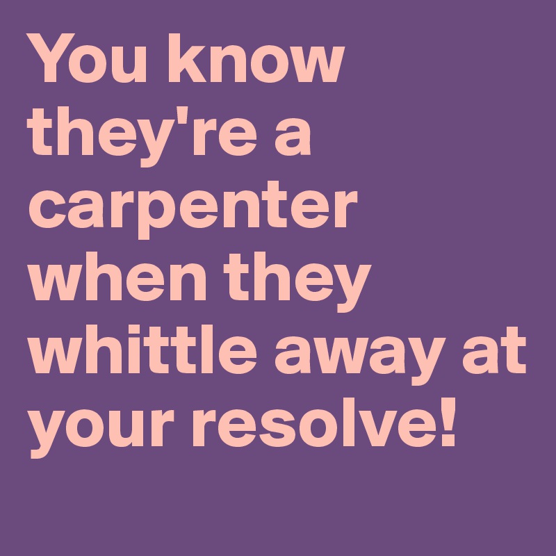 You know they're a carpenter when they whittle away at your resolve!