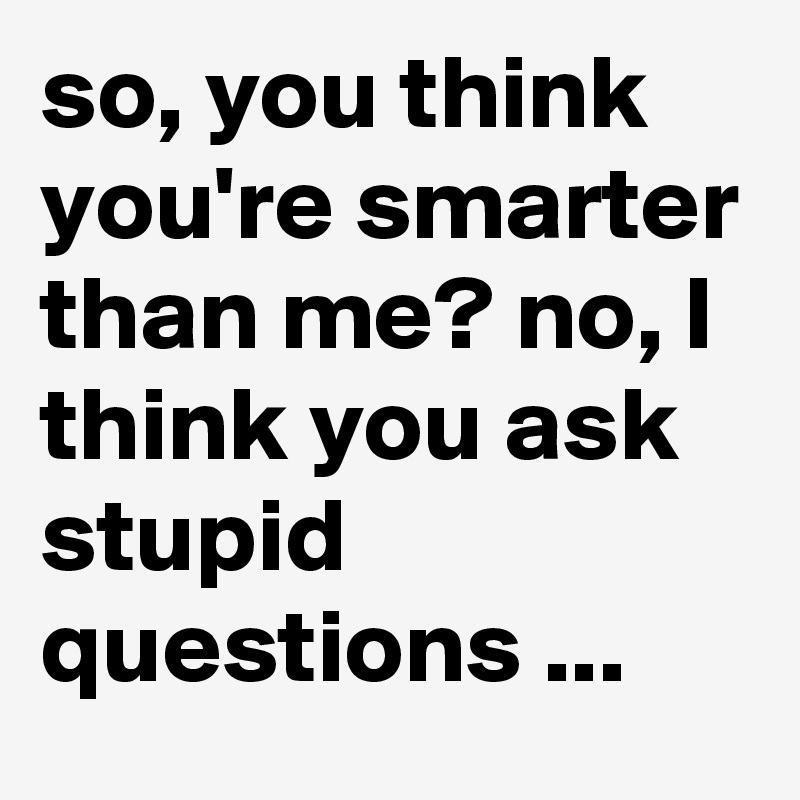 so, you think you're smarter than me? no, I think you ask stupid questions ...