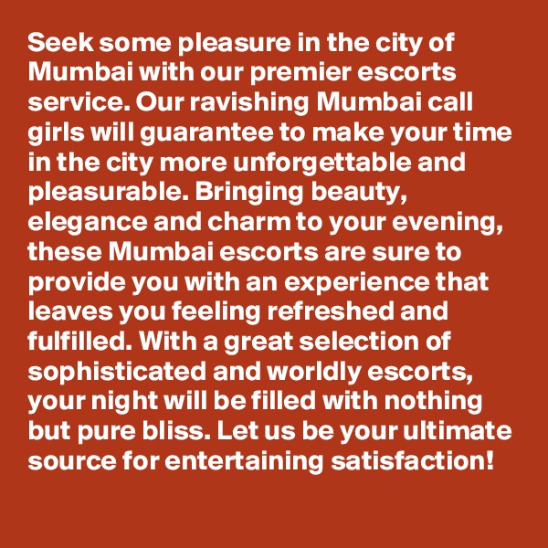 Seek some pleasure in the city of Mumbai with our premier escorts service. Our ravishing Mumbai call girls will guarantee to make your time in the city more unforgettable and pleasurable. Bringing beauty, elegance and charm to your evening, these Mumbai escorts are sure to provide you with an experience that leaves you feeling refreshed and fulfilled. With a great selection of sophisticated and worldly escorts, your night will be filled with nothing but pure bliss. Let us be your ultimate source for entertaining satisfaction!