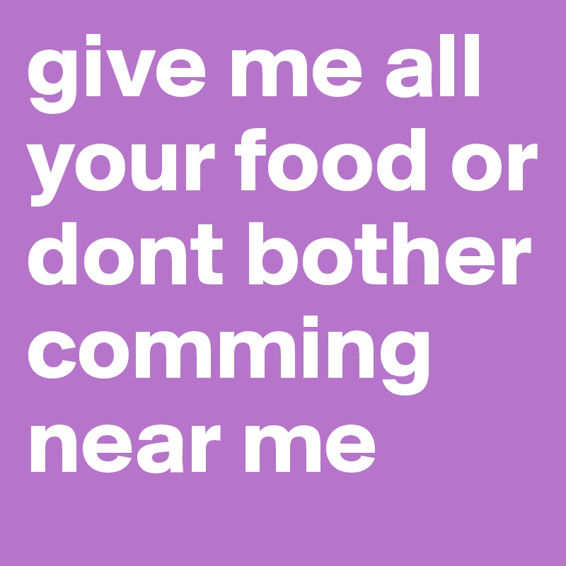 give me all your food or dont bother comming near me