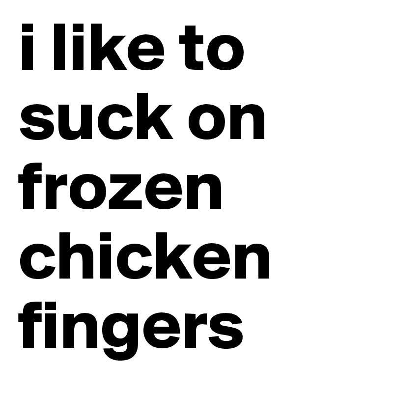 i like to suck on frozen  chicken fingers