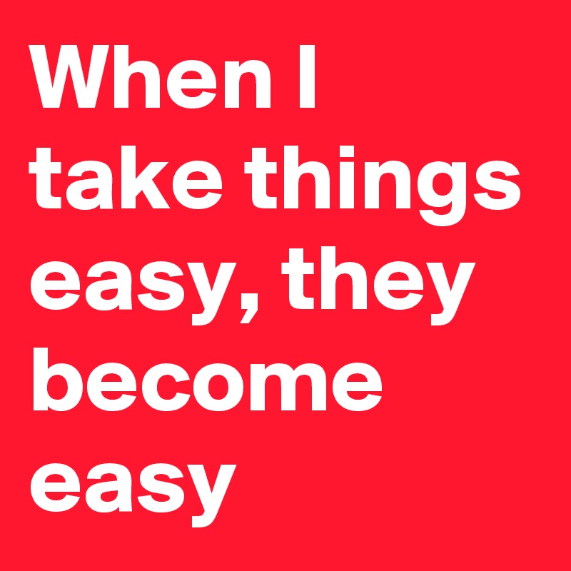 When I take things easy, they become easy