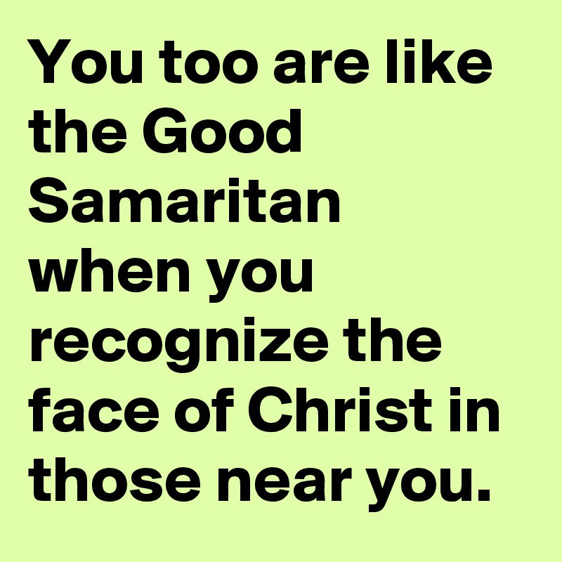 You too are like the Good Samaritan when you recognize the face of Christ in those near you.