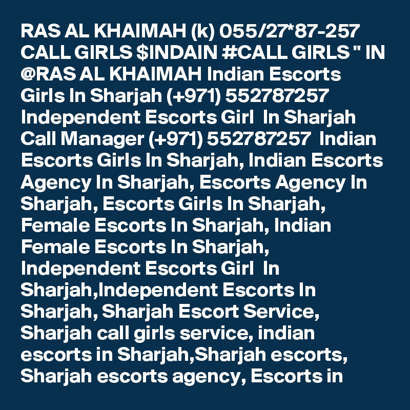 RAS AL KHAIMAH (k) 055/27*87-257 CALL GIRLS $INDAIN #CALL GIRLS " IN @RAS AL KHAIMAH Indian Escorts Girls In Sharjah (+971) 552787257  Independent Escorts Girl  In Sharjah
Call Manager (+971) 552787257  Indian Escorts Girls In Sharjah, Indian Escorts Agency In Sharjah, Escorts Agency In Sharjah, Escorts Girls In Sharjah, Female Escorts In Sharjah, Indian Female Escorts In Sharjah, Independent Escorts Girl  In Sharjah,Independent Escorts In Sharjah, Sharjah Escort Service, Sharjah call girls service, indian escorts in Sharjah,Sharjah escorts, Sharjah escorts agency, Escorts in 
