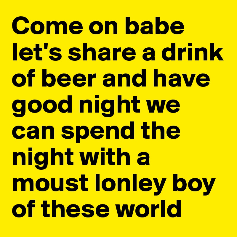 Come on babe let's share a drink of beer and have good night we can spend the night with a moust lonley boy of these world