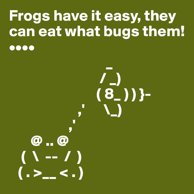 Frogs have it easy, they can eat what bugs them!••••                     
                               _
                             / _)
                            ( 8_ ) ) }-
                      ,'      \_)
                   ,'                                     
       @ .. @                      
    (  \  --  /  )            
   ( . >__ < . )                     
