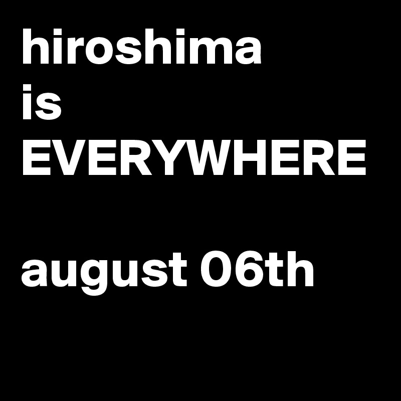 hiroshima
is
EVERYWHERE

august 06th