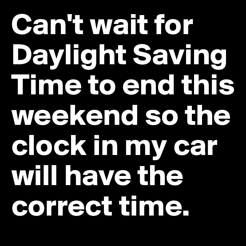 Can't wait for Daylight Saving Time to end this weekend so the clock in my car will have the correct time.