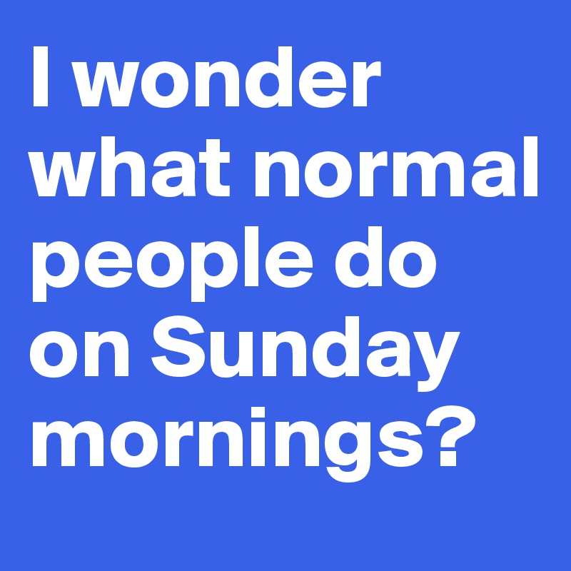 I wonder what normal people do on Sunday mornings?
