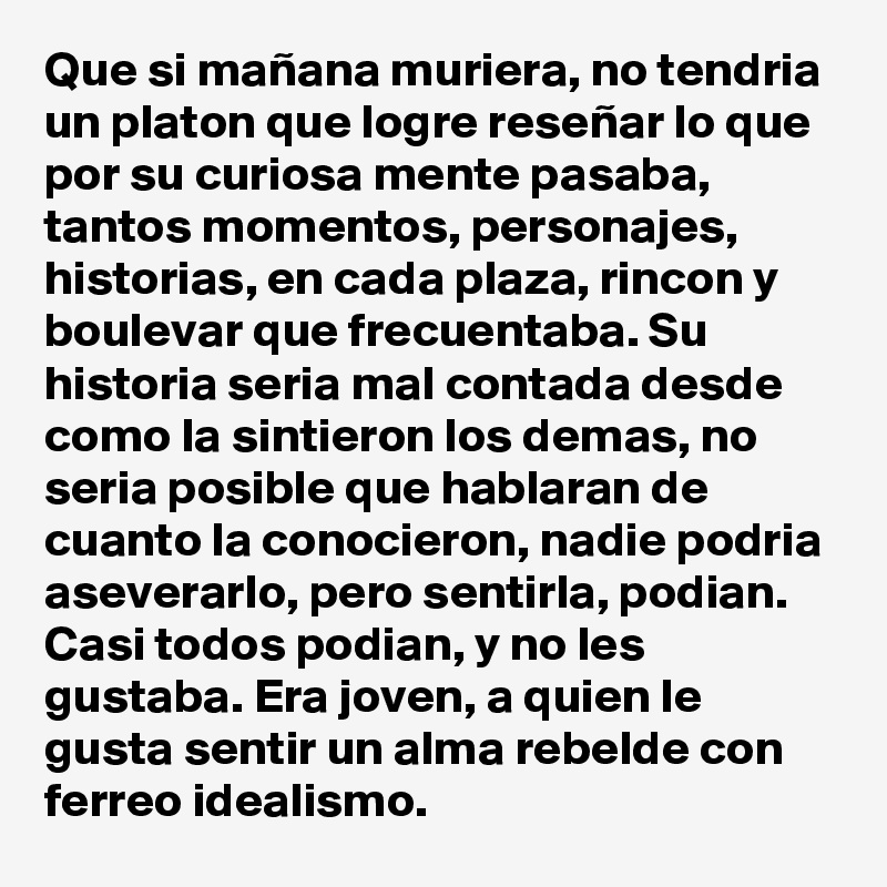 Que si mañana muriera, no tendria un platon que logre reseñar lo que por su curiosa mente pasaba, tantos momentos, personajes, historias, en cada plaza, rincon y boulevar que frecuentaba. Su historia seria mal contada desde como la sintieron los demas, no seria posible que hablaran de cuanto la conocieron, nadie podria aseverarlo, pero sentirla, podian. Casi todos podian, y no les gustaba. Era joven, a quien le gusta sentir un alma rebelde con ferreo idealismo.