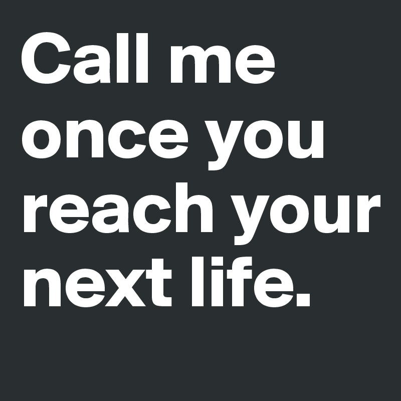Call me once you reach your next life.