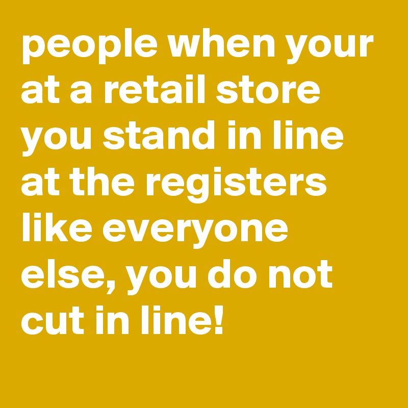 people when your at a retail store you stand in line at the registers like everyone else, you do not cut in line!