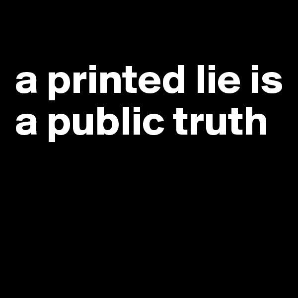
a printed lie is a public truth


