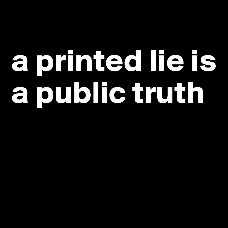 
a printed lie is a public truth


