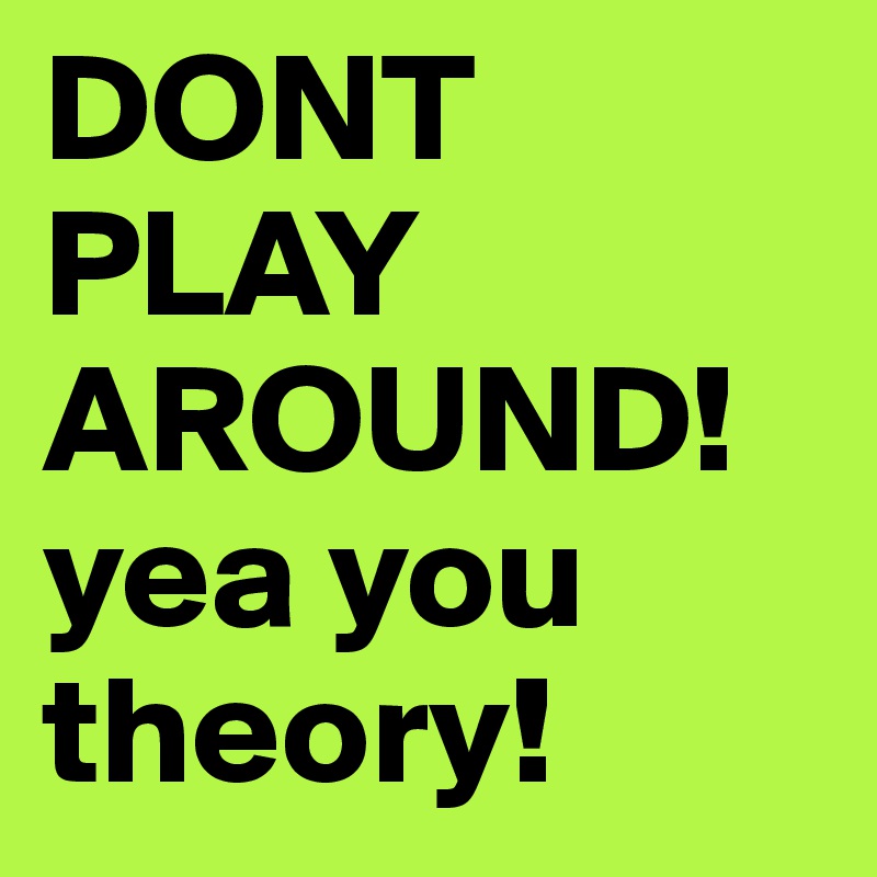 DONT PLAY AROUND! yea you theory! 