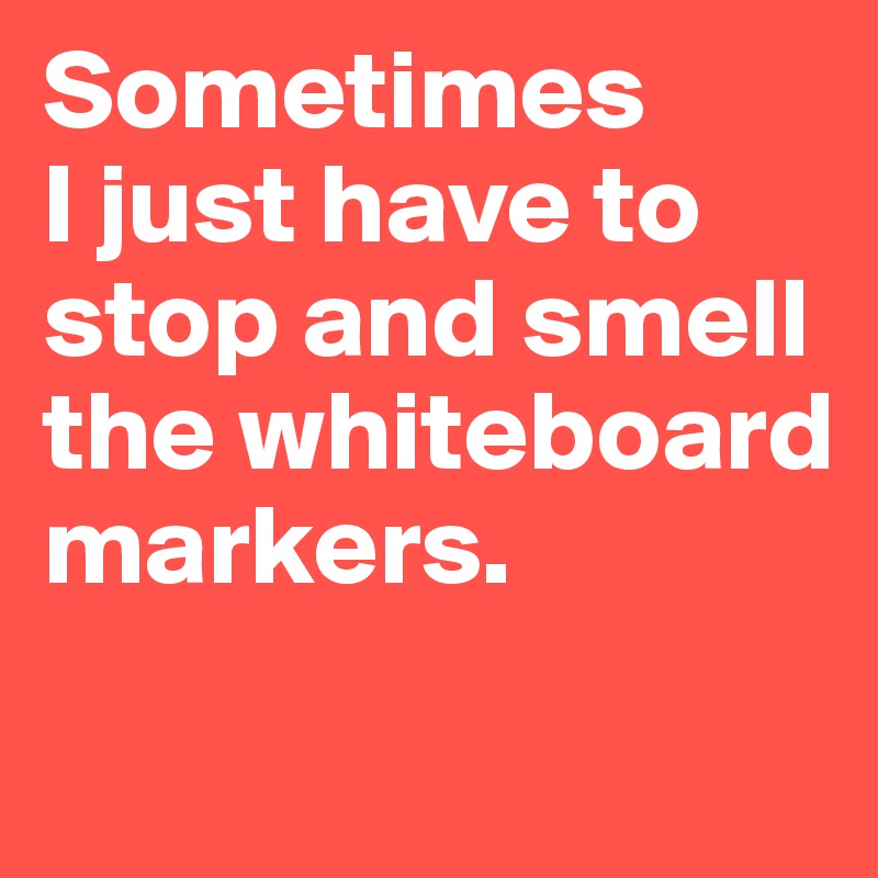 Sometimes 
I just have to stop and smell the whiteboard markers.
