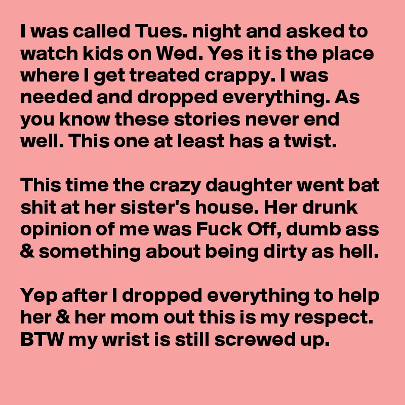 I was called Tues. night and asked to watch kids on Wed. Yes it is the place where I get treated crappy. I was needed and dropped everything. As you know these stories never end well. This one at least has a twist.

This time the crazy daughter went bat shit at her sister's house. Her drunk opinion of me was Fuck Off, dumb ass & something about being dirty as hell.

Yep after I dropped everything to help her & her mom out this is my respect. BTW my wrist is still screwed up.