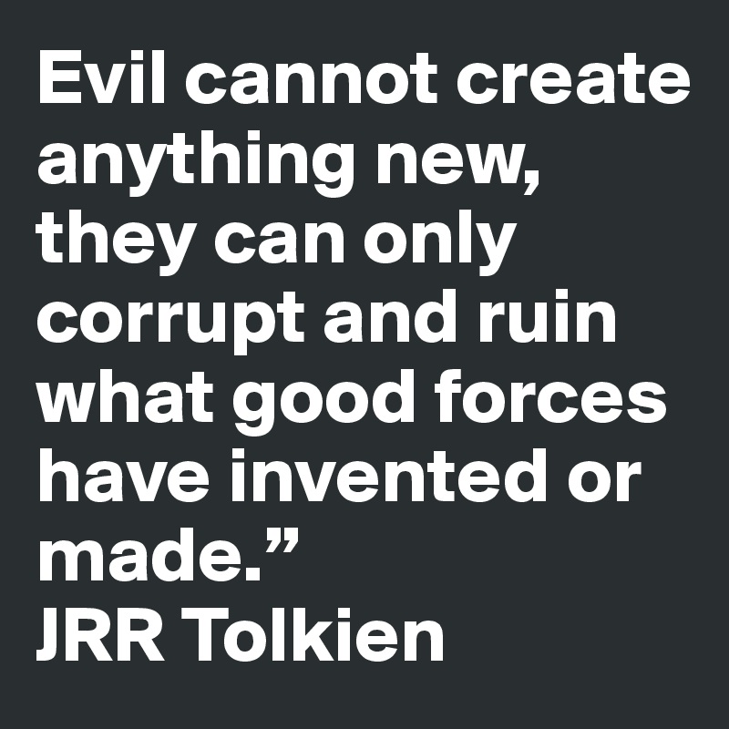 Evil cannot create anything new, they can only corrupt and ruin what good forces have invented or made.”                  JRR Tolkien