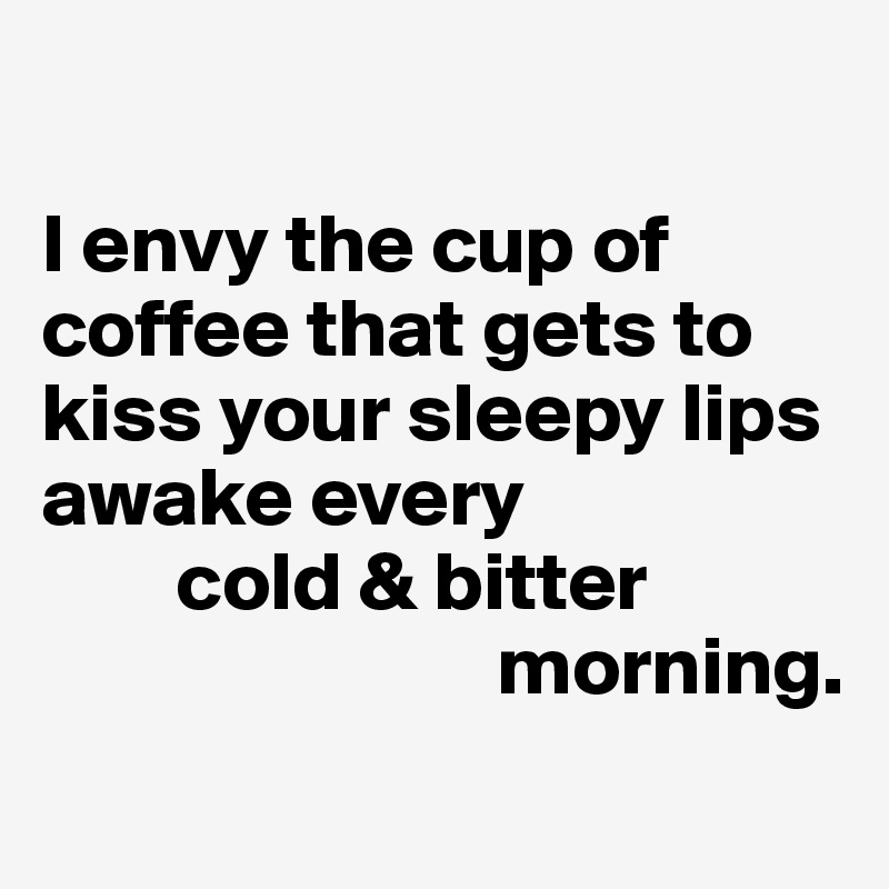 

I envy the cup of coffee that gets to kiss your sleepy lips awake every
        cold & bitter
                           morning.
