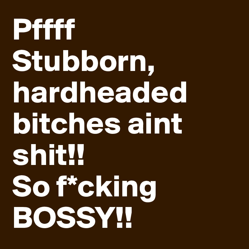 Pffff
Stubborn, hardheaded bitches aint shit!!
So f*cking BOSSY!!