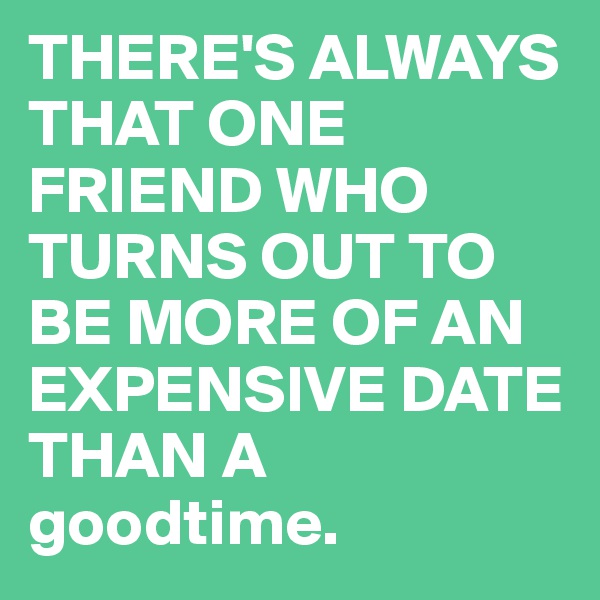 THERE'S ALWAYS THAT ONE FRIEND WHO TURNS OUT TO BE MORE OF AN EXPENSIVE DATE THAN A goodtime.