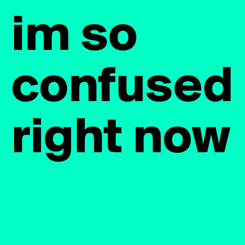 im so confused right now
