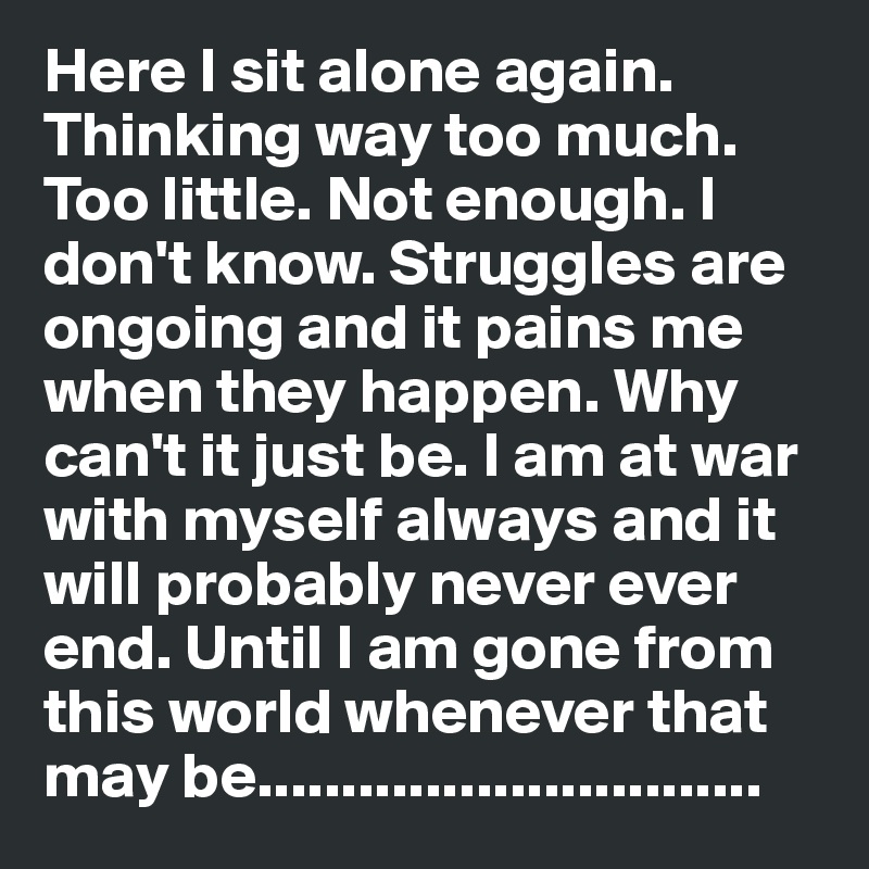 Here I sit alone again. Thinking way too much. Too little. Not enough. I don't know. Struggles are ongoing and it pains me when they happen. Why can't it just be. I am at war with myself always and it will probably never ever end. Until I am gone from this world whenever that may be..............................