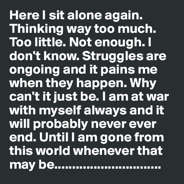 Here I sit alone again. Thinking way too much. Too little. Not enough. I don't know. Struggles are ongoing and it pains me when they happen. Why can't it just be. I am at war with myself always and it will probably never ever end. Until I am gone from this world whenever that may be..............................