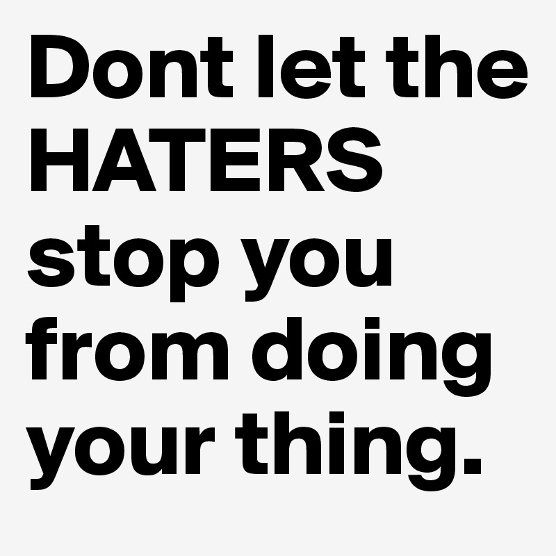 Dont let the HATERS stop you from doing your thing.