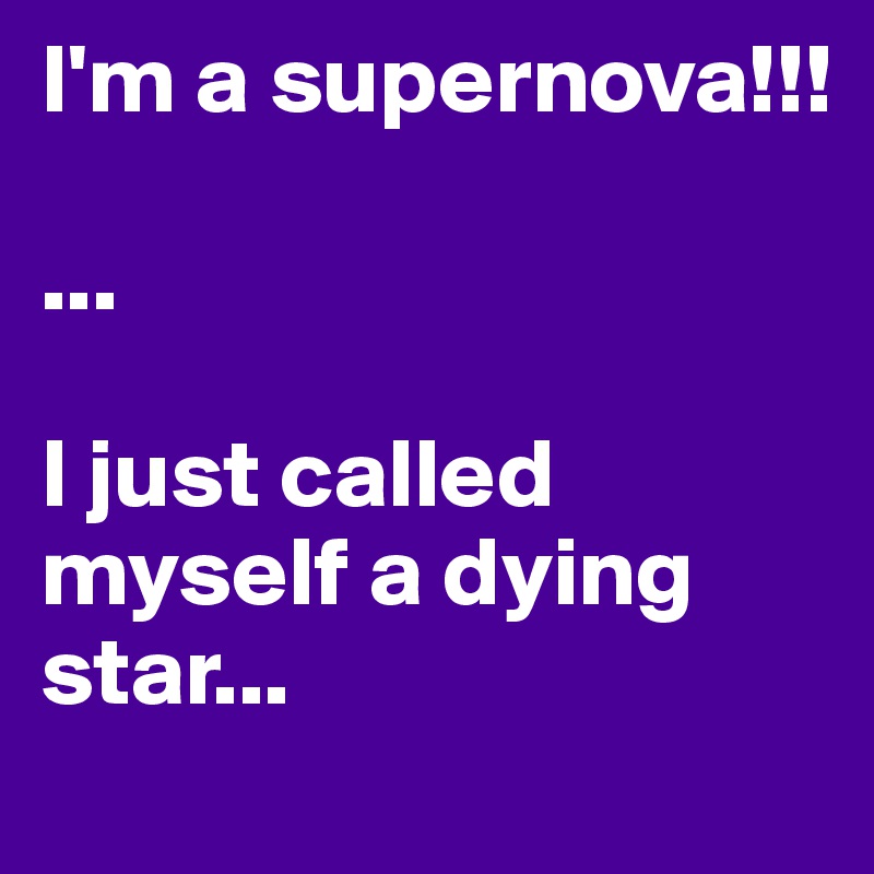 I'm a supernova!!!

...

I just called myself a dying star...