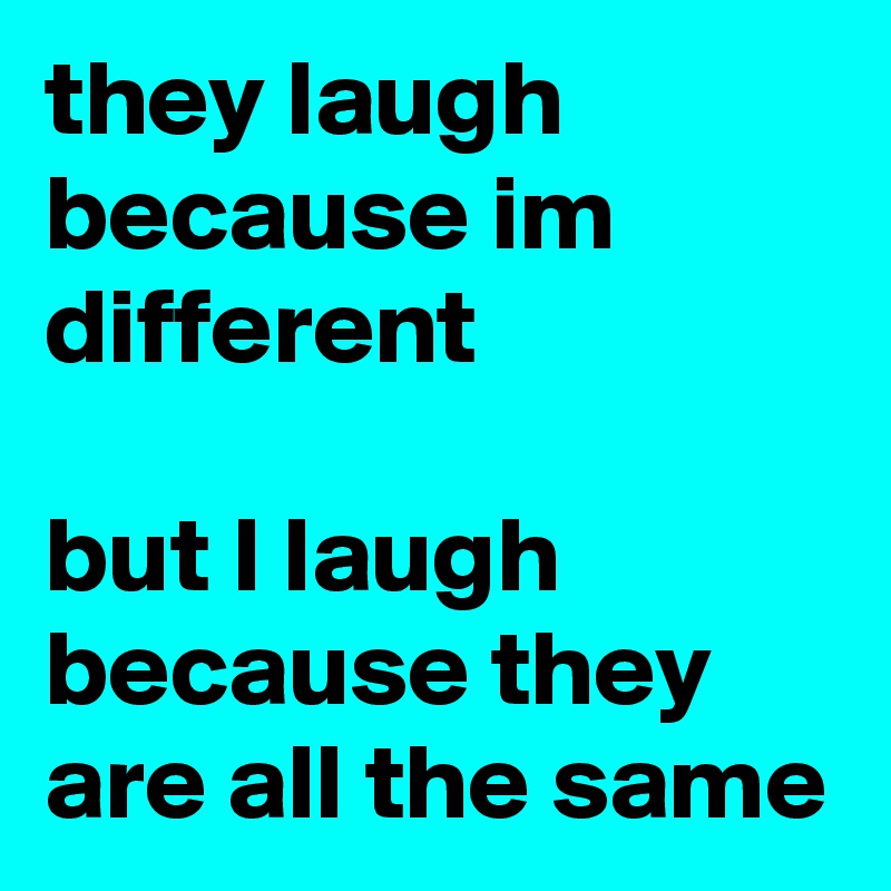 they laugh because im different

but I laugh because they are all the same