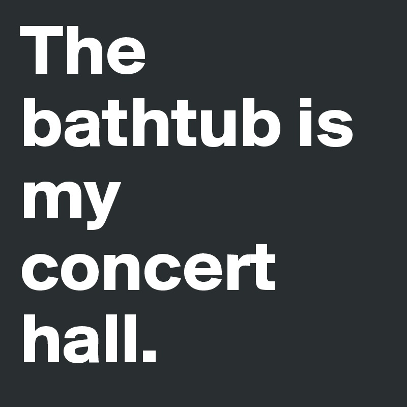 The bathtub is my concert hall.
