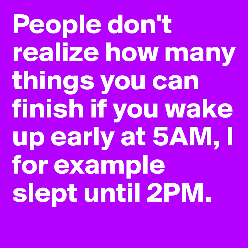 People don't realize how many things you can finish if you wake up early at 5AM, I for example slept until 2PM.
