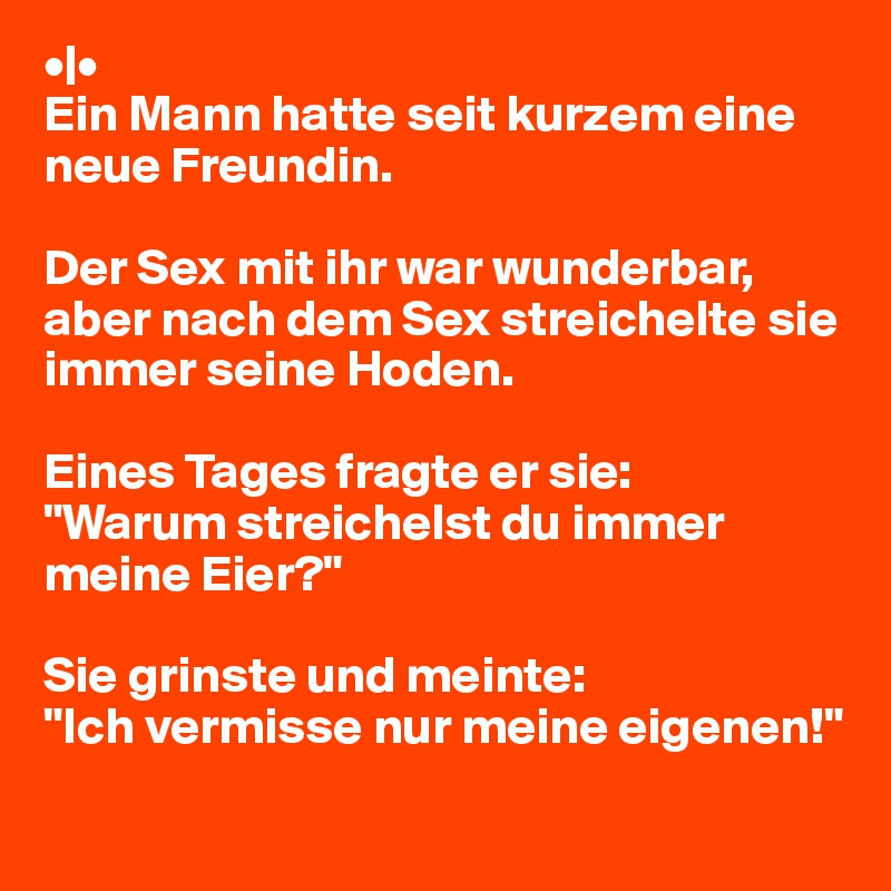 •|•
Ein Mann hatte seit kurzem eine neue Freundin.

Der Sex mit ihr war wunderbar, aber nach dem Sex streichelte sie immer seine Hoden.

Eines Tages fragte er sie:
"Warum streichelst du immer meine Eier?"

Sie grinste und meinte:
"Ich vermisse nur meine eigenen!"
