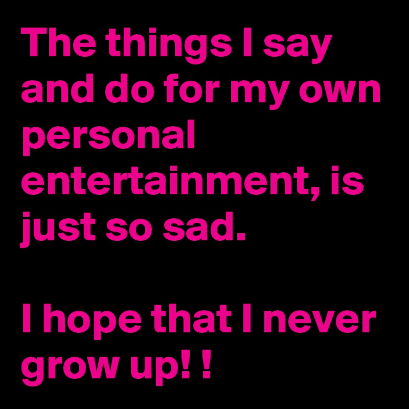 The things I say and do for my own personal entertainment, is just so sad. 

I hope that I never grow up! !