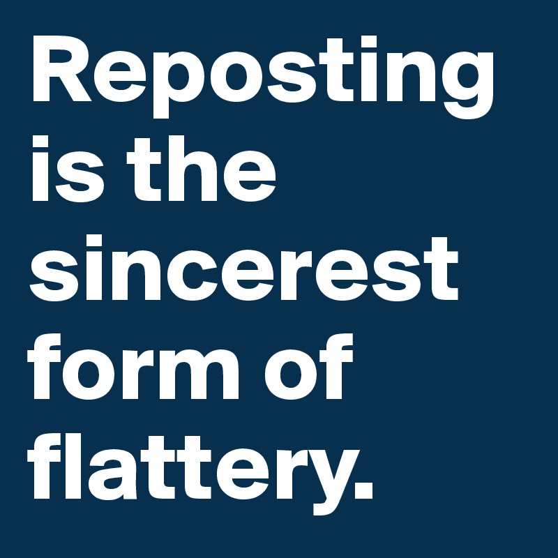 Reposting is the sincerest form of flattery.