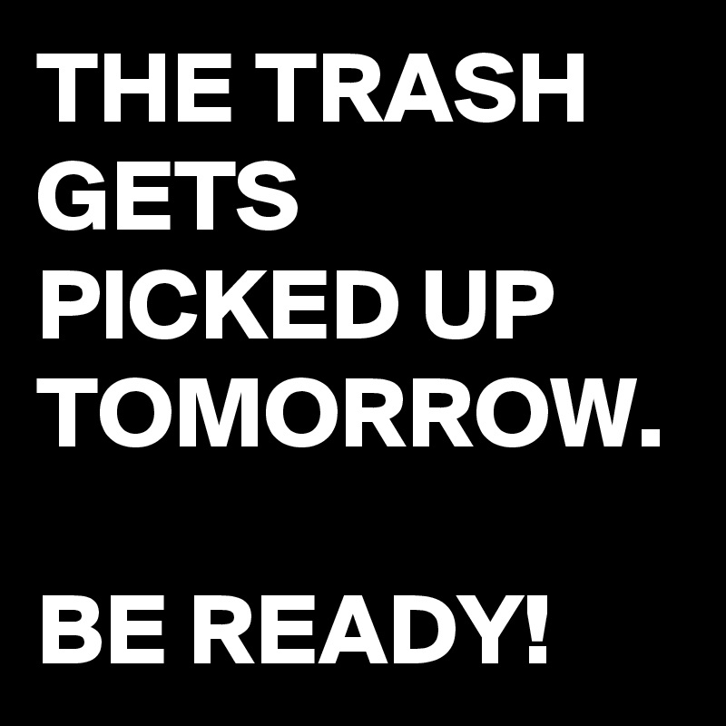 THE TRASH GETS PICKED UP TOMORROW.

BE READY!