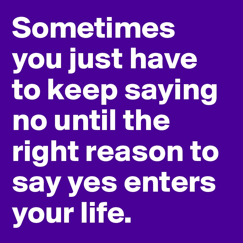 Sometimes you just have to keep saying no until the right reason to say yes enters your life. 