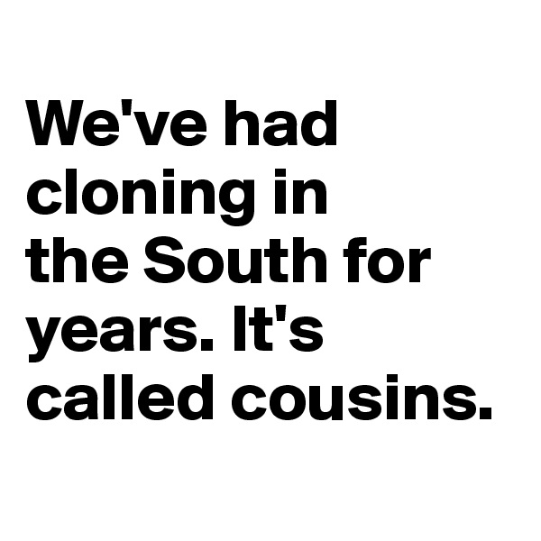
We've had cloning in 
the South for years. It's called cousins.
