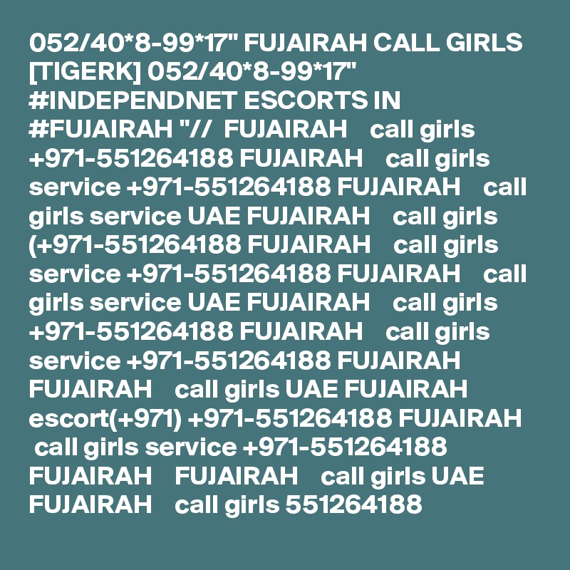 052/40*8-99*17" FUJAIRAH CALL GIRLS [TIGERK] 052/40*8-99*17" #INDEPENDNET ESCORTS IN #FUJAIRAH "//  FUJAIRAH    call girls +971-551264188 FUJAIRAH    call girls service +971-551264188 FUJAIRAH    call girls service UAE FUJAIRAH    call girls (+971-551264188 FUJAIRAH    call girls service +971-551264188 FUJAIRAH    call girls service UAE FUJAIRAH    call girls +971-551264188 FUJAIRAH    call girls service +971-551264188 FUJAIRAH    FUJAIRAH    call girls UAE FUJAIRAH    escort(+971) +971-551264188 FUJAIRAH    call girls service +971-551264188 FUJAIRAH    FUJAIRAH    call girls UAE FUJAIRAH    call girls 551264188 