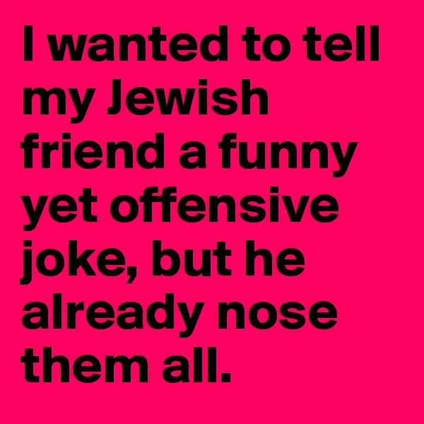I wanted to tell my Jewish friend a funny yet offensive joke, but he already nose them all.