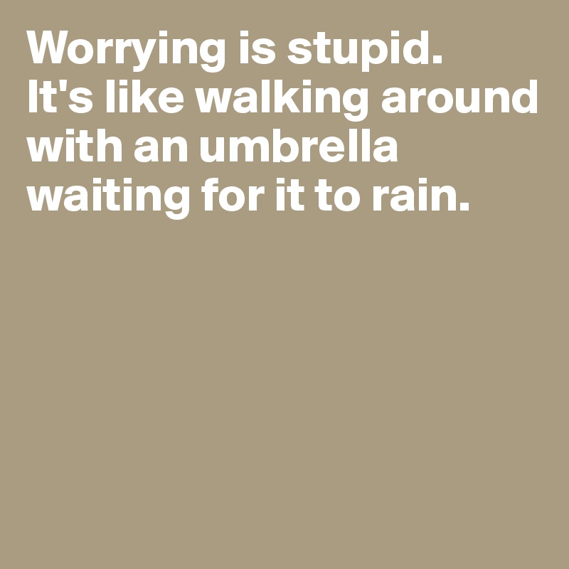 Worrying is stupid.
It's like walking around with an umbrella waiting for it to rain.





